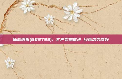 仙鹤股份(603733):扩产如期推进 经营态势向好