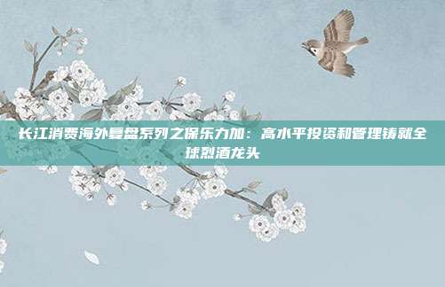 长江消费海外复盘系列之保乐力加:高水平投资和管理铸就全球烈酒龙头