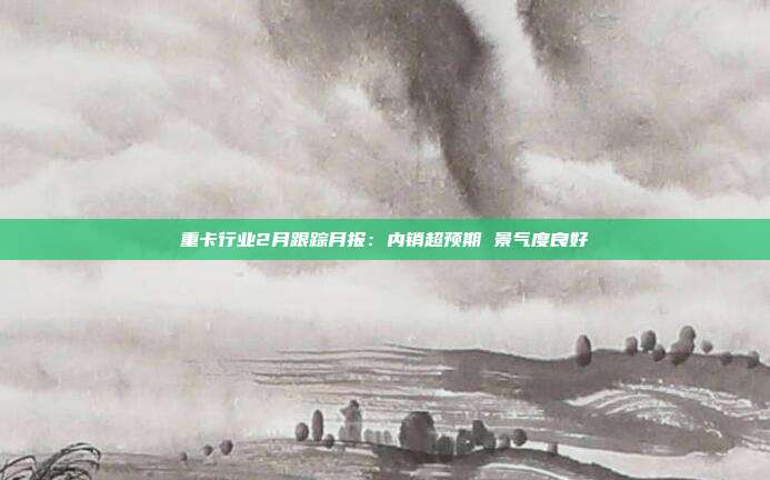 重卡行业2月跟踪月报:内销超预期 景气度良好