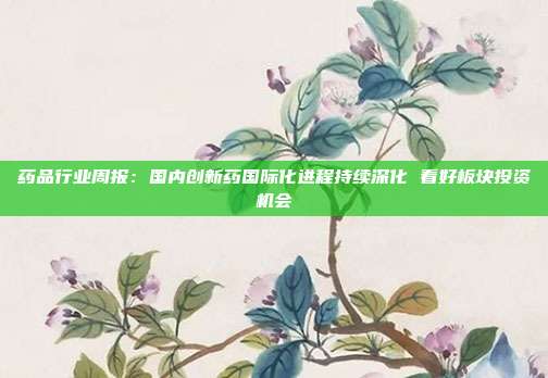 药品行业周报:国内创新药国际化进程持续深化 看好板块投资机会