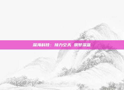 深海科技:接力空天 筑梦深蓝