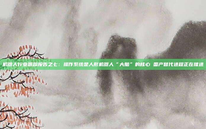 机器人行业跟踪报告之七:操作系统是人形机器人“大脑”的核心 国产替代进程正在推进