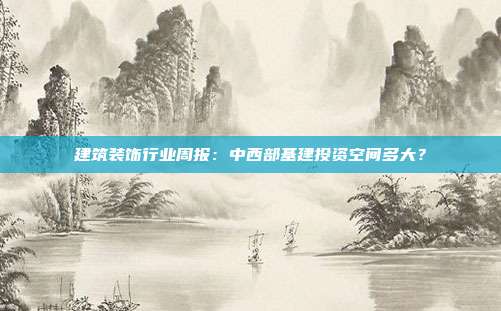 建筑装饰行业周报:中西部基建投资空间多大?