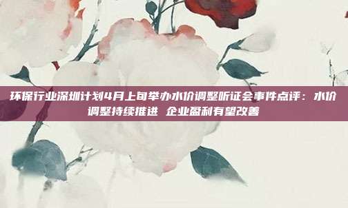 环保行业深圳计划4月上旬举办水价调整听证会事件点评:水价调整持续推进 企业盈利有望改善