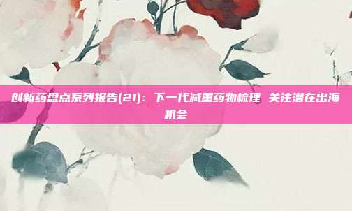 创新药盘点系列报告(21):下一代减重药物梳理 关注潜在出海机会