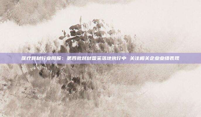 医疗耗材行业周报:第四批耗材国采落地执行中 关注相关企业业绩表现