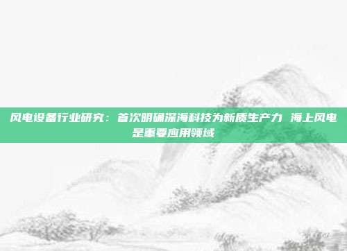 风电设备行业研究:首次明确深海科技为新质生产力 海上风电是重要应用领域
