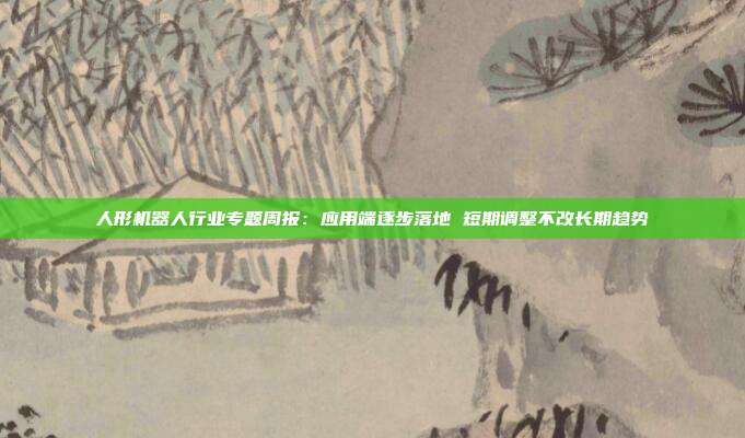 人形机器人行业专题周报:应用端逐步落地 短期调整不改长期趋势