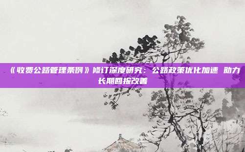 《收费公路管理条例》修订深度研究:公路政策优化加速 助力长期回报改善