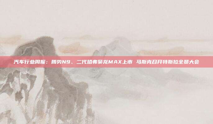 汽车行业周报:腾势N9、二代哈弗枭龙MAX上市 马斯克召开特斯拉全员大会