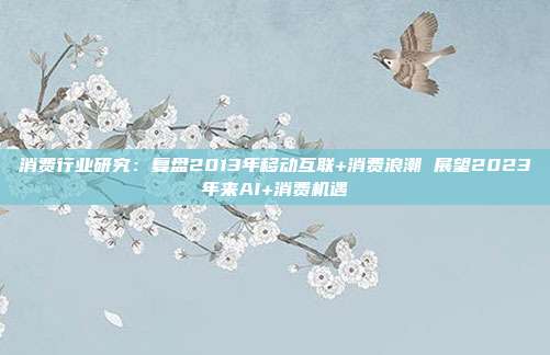 消费行业研究:复盘2013年移动互联+消费浪潮 展望2023年来AI+消费机遇