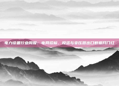 电力设备行业周报:电网招标、投资与变压器出口数据开门红