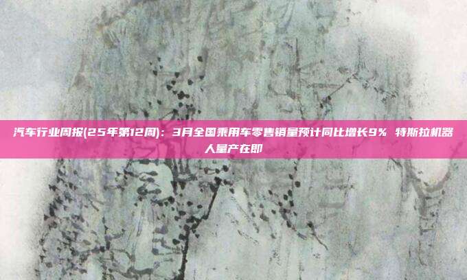 汽车行业周报(25年第12周):3月全国乘用车零售销量预计同比增长9% 特斯拉机器人量产在即