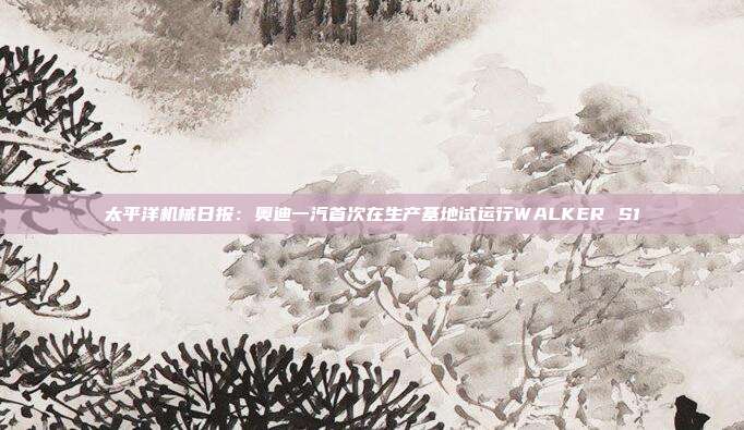太平洋机械日报:奥迪一汽首次在生产基地试运行WALKER S1