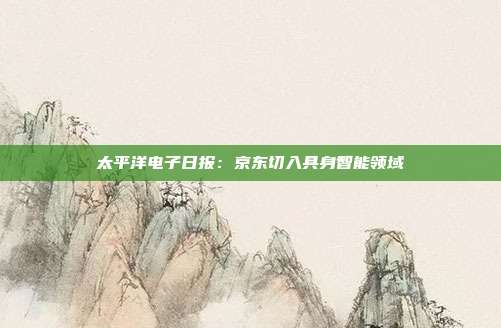 太平洋电子日报:京东切入具身智能领域