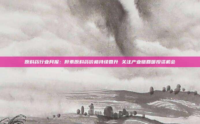 原料药行业月报:肝素原料药价格持续回升 关注产业链回暖投资机会