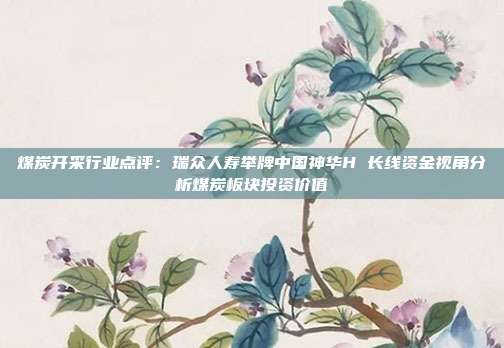 煤炭开采行业点评:瑞众人寿举牌中国神华H 长线资金视角分析煤炭板块投资价值