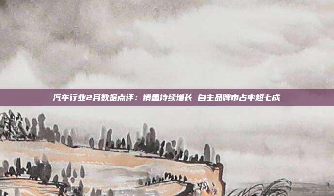 汽车行业2月数据点评:销量持续增长 自主品牌市占率超七成