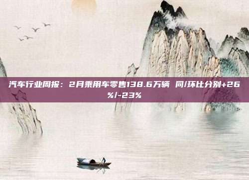 汽车行业周报:2月乘用车零售138.6万辆 同/环比分别+26%/-23%