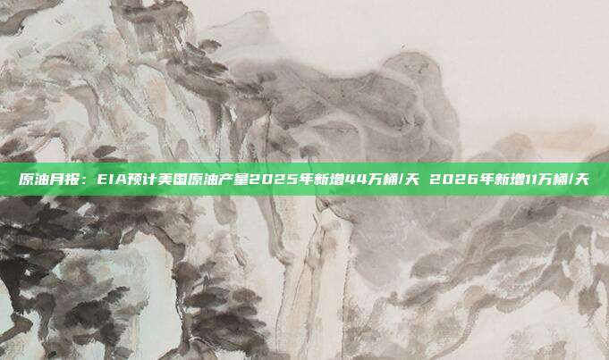 原油月报:EIA预计美国原油产量2025年新增44万桶/天 2026年新增11万桶/天