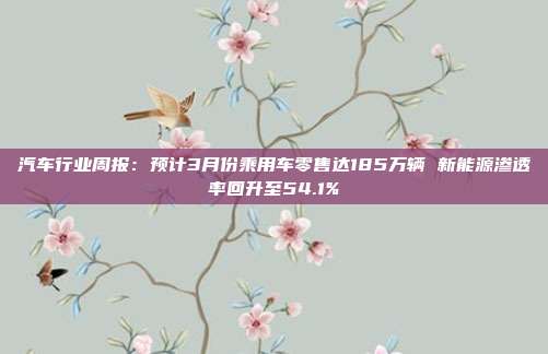汽车行业周报:预计3月份乘用车零售达185万辆 新能源渗透率回升至54.1%