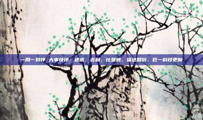 一周一刻钟 大事快评:途虎、吉利、比亚迪、福达股份、巨一科技更新