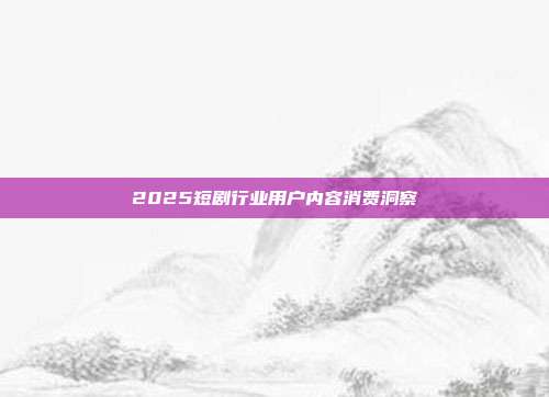 2025短剧行业用户内容消费洞察