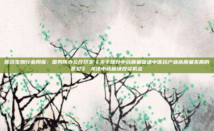 医药生物行业周报:国务院办公厅印发《关于提升中药质量促进中医药产业高质量发展的意见》 关注中药板块投资机会