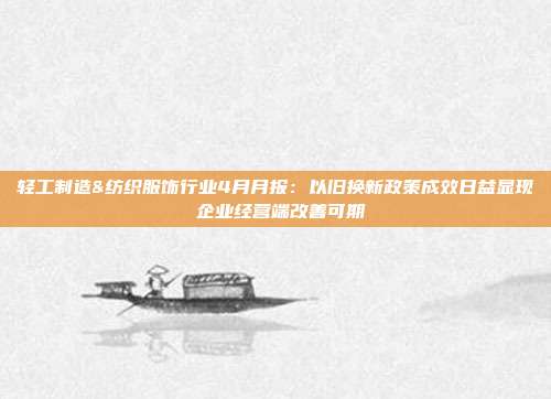 轻工制造&纺织服饰行业4月月报:以旧换新政策成效日益显现 企业经营端改善可期