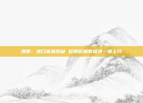 溴素:进口货源紧缺 短期价格有望进一步上行