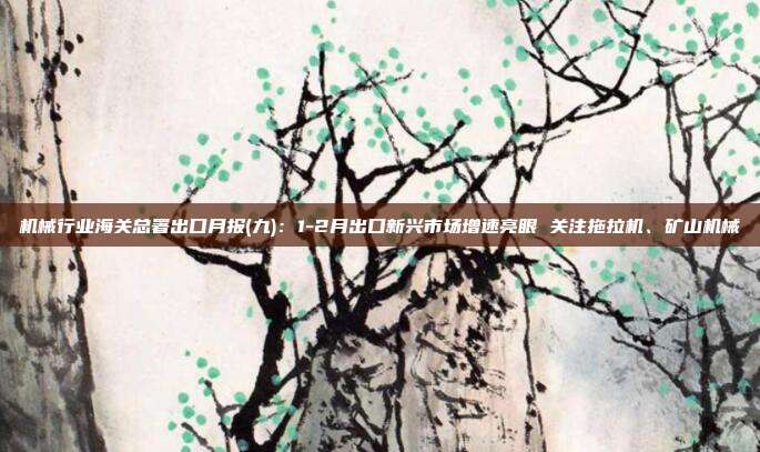 机械行业海关总署出口月报(九):1-2月出口新兴市场增速亮眼 关注拖拉机、矿山机械