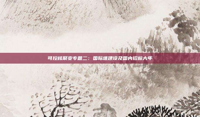 可控核聚变专题二:国际堆建设及国内招标大年