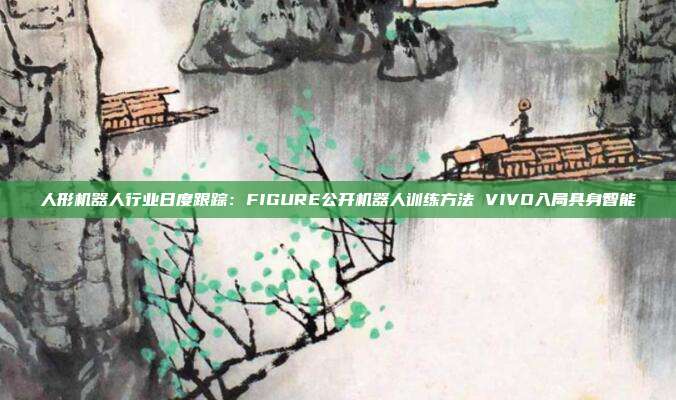 人形机器人行业日度跟踪:FIGURE公开机器人训练方法 VIVO入局具身智能