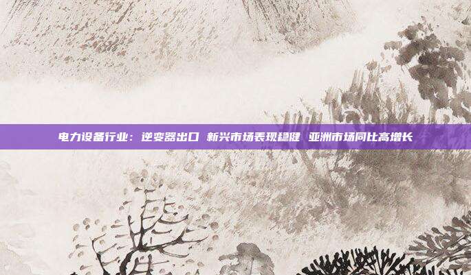 电力设备行业:逆变器出口 新兴市场表现稳健 亚洲市场同比高增长