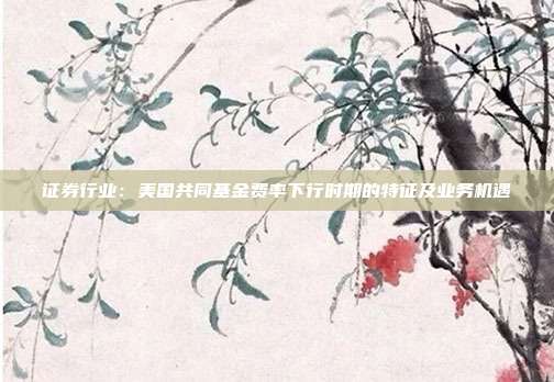 证券行业:美国共同基金费率下行时期的特征及业务机遇
