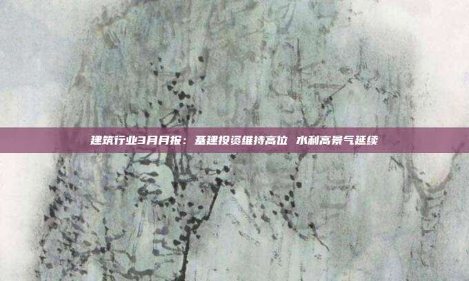 建筑行业3月月报:基建投资维持高位 水利高景气延续