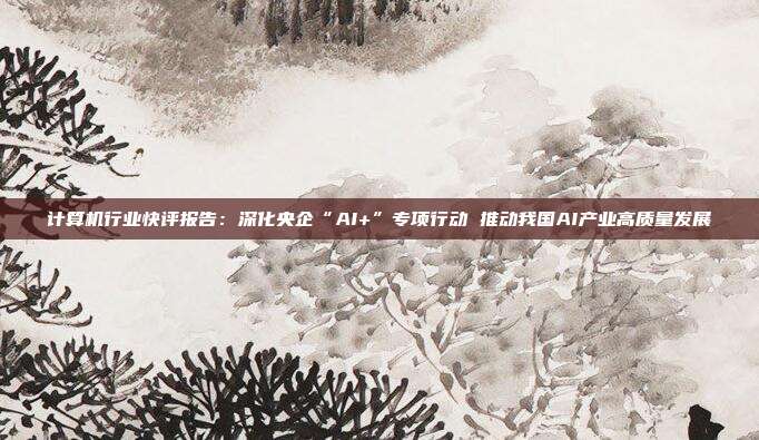计算机行业快评报告:深化央企“AI+”专项行动 推动我国AI产业高质量发展