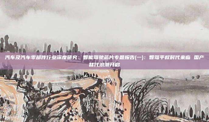 汽车及汽车零部件行业深度研究:智能驾驶芯片专题报告(一):智驾平权时代来临 国产替代浪潮开启