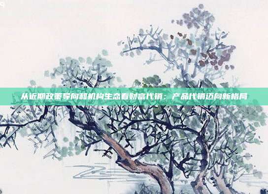 从近期政策导向和机构生态看财富代销:产品代销迈向新格局