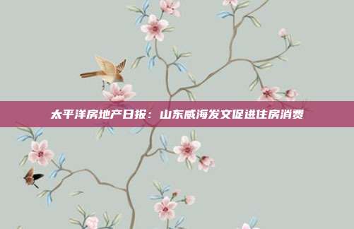 太平洋房地产日报:山东威海发文促进住房消费