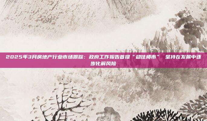 2025年3月房地产行业市场跟踪:政府工作报告首提“稳住楼市” 坚持在发展中逐步化解风险
