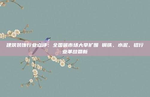 建筑装饰行业点评:全国碳市场大举扩围 钢铁、水泥、铝行业革故鼎新