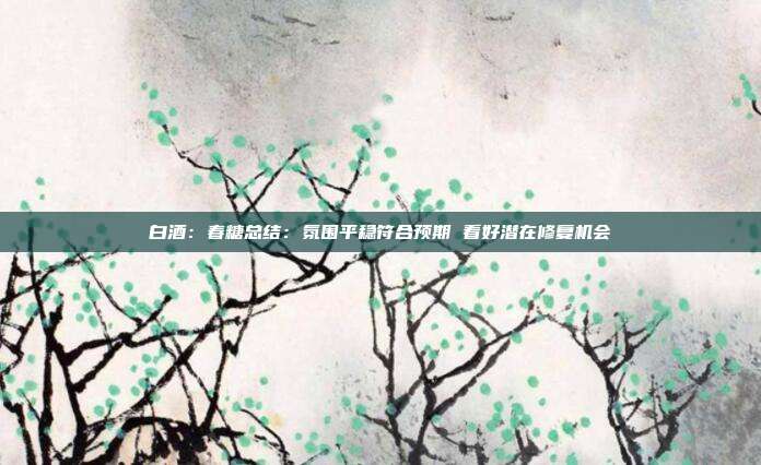 白酒:春糖总结:氛围平稳符合预期 看好潜在修复机会