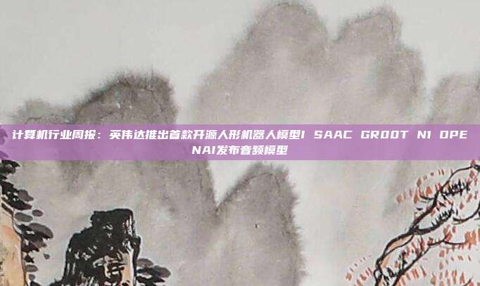 计算机行业周报:英伟达推出首款开源人形机器人模型I SAAC GR00T N1 OPENAI发布音频模型