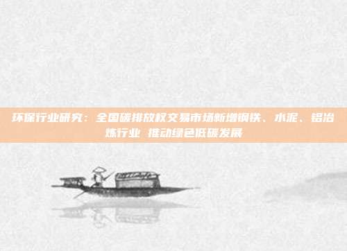 环保行业研究:全国碳排放权交易市场新增钢铁、水泥、铝冶炼行业 推动绿色低碳发展