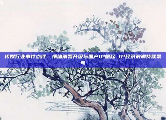 传媒行业事件点评:情绪消费升级与国产IP崛起 IP经济浪潮持续景气