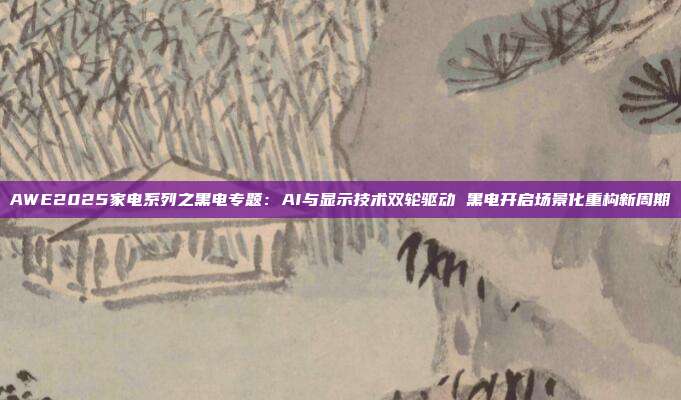 AWE2025家电系列之黑电专题:AI与显示技术双轮驱动 黑电开启场景化重构新周期