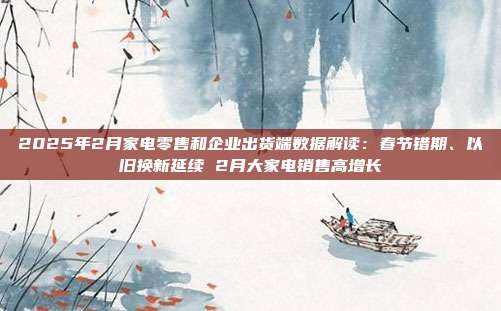 2025年2月家电零售和企业出货端数据解读:春节错期、以旧换新延续 2月大家电销售高增长