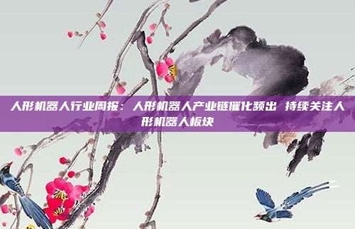 人形机器人行业周报:人形机器人产业链催化频出 持续关注人形机器人板块