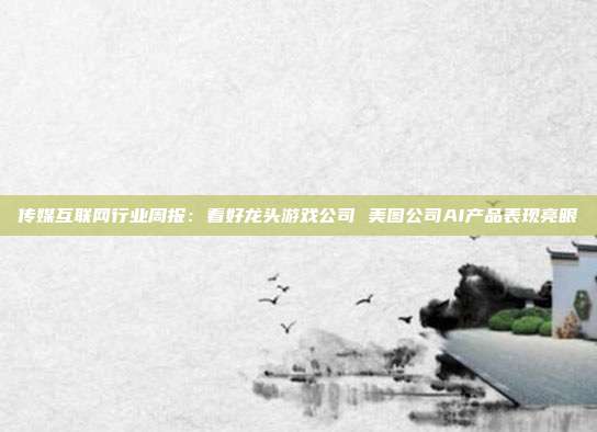 传媒互联网行业周报:看好龙头游戏公司 美图公司AI产品表现亮眼